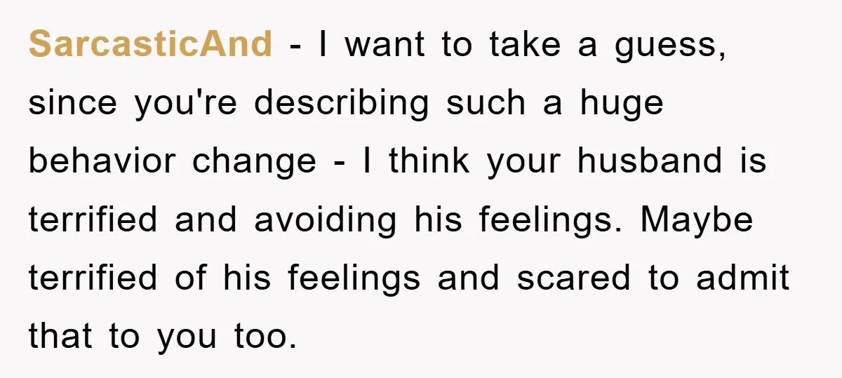 SarcasticAnd − I want to take a guess, since you're describing such a huge behavior change - I think your husband is terrified and avoiding his feelings. Maybe terrified of...