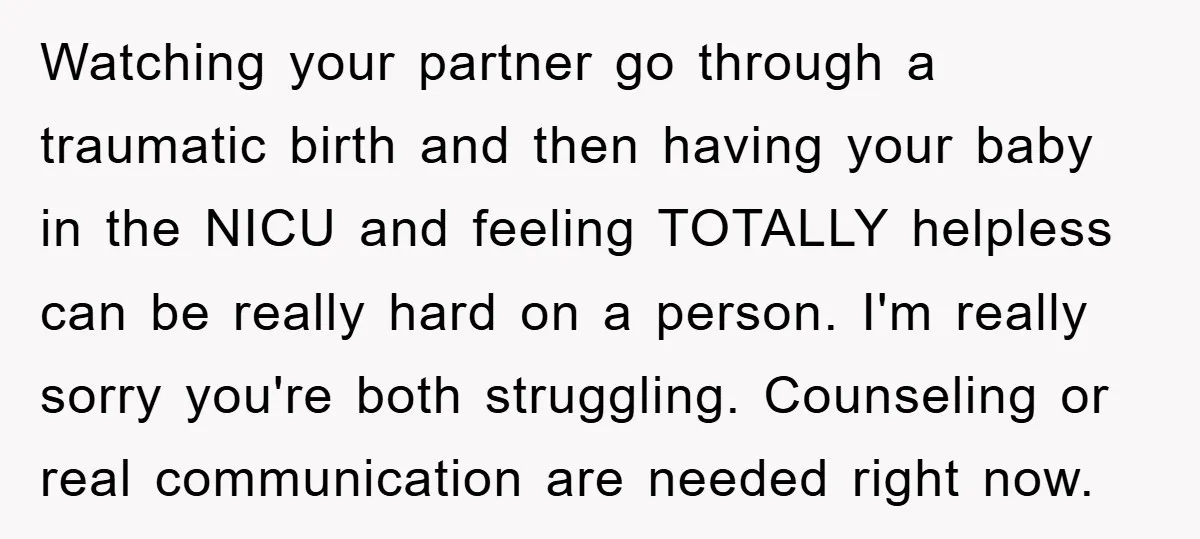 Watching your partner go through a traumatic birth and then having your baby in the NICU and feeling TOTALLY helpless can be really hard on a person. I'm really sorry...