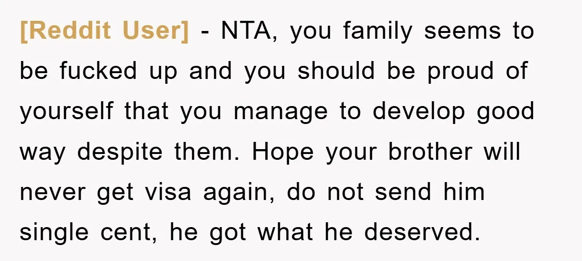 [Reddit User] − NTA, you family seems to be fucked up and you should be proud of yourself that you manage to develop good way despite them. Hope your brother...
