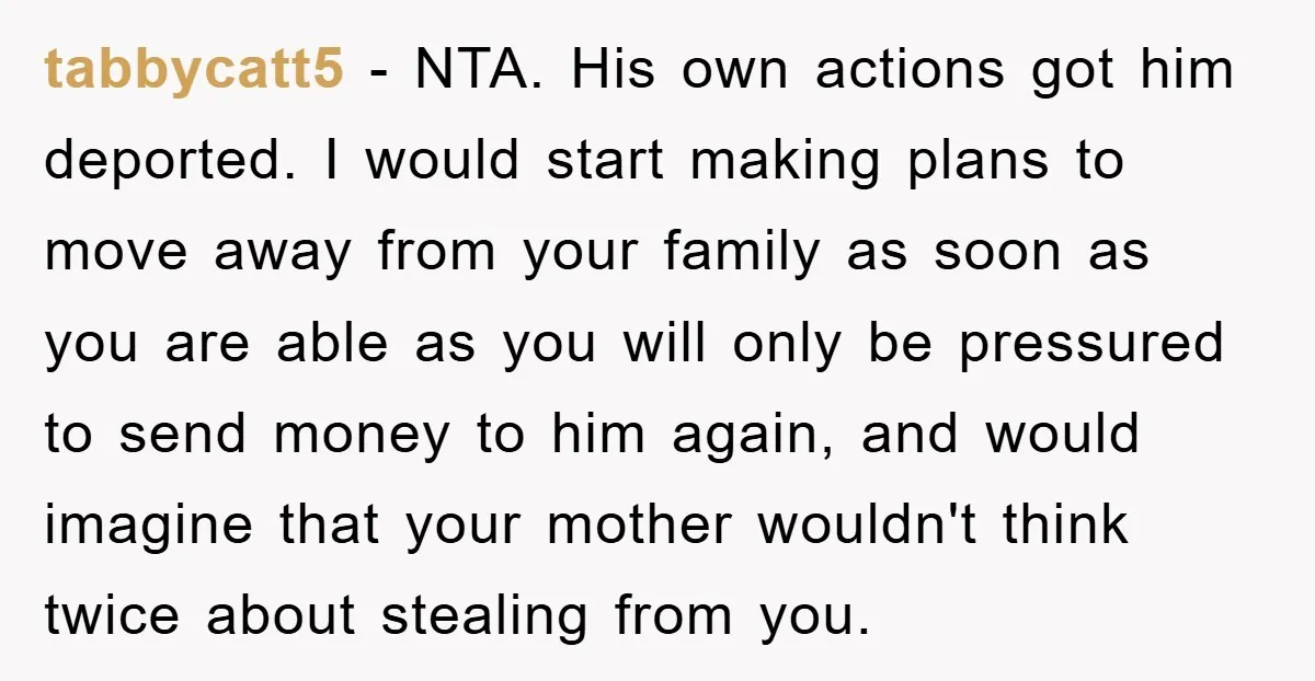 tabbycatt5 − NTA. His own actions got him deported. I would start making plans to move away from your family as soon as you are able as you will only...