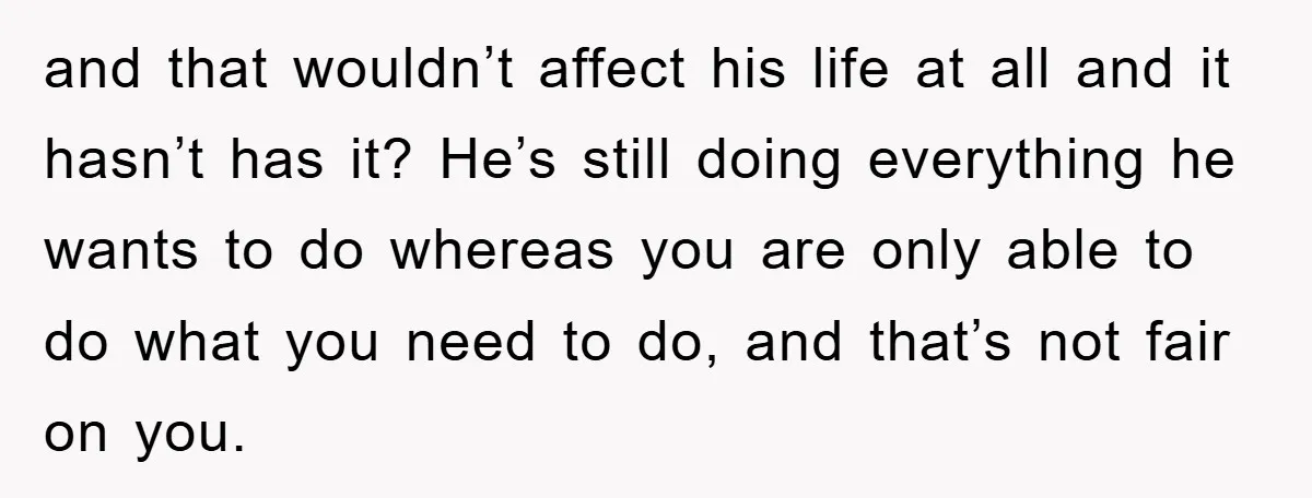 and that wouldn’t affect his life at all and it hasn’t has it? He’s still doing everything he wants to do whereas you are only able to do what you...