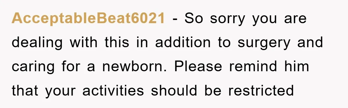 AcceptableBeat6021 − So sorry you are dealing with this in addition to surgery and caring for a newborn. Please remind him that your activities should be restricted