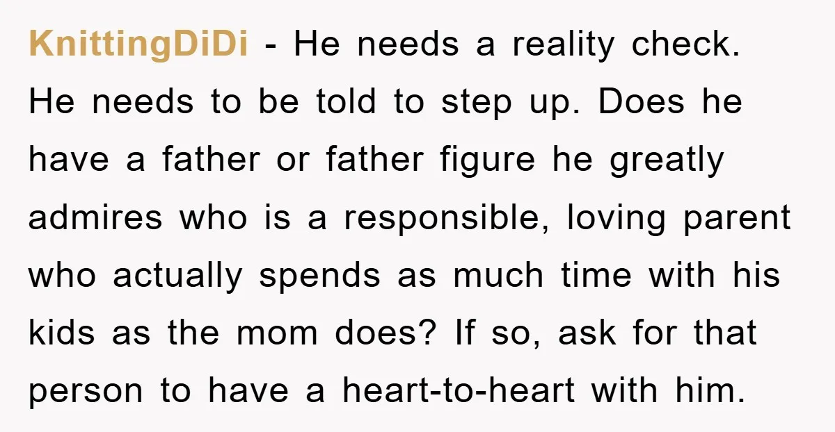 KnittingDiDi − He needs a reality check. He needs to be told to step up. Does he have a father or father figure he greatly admires who is a responsible,...