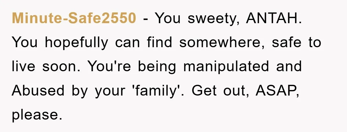 Minute-Safe2550 − You sweety, ANTAH. You hopefully can find somewhere, safe to live soon. You're being manipulated and Abused by your 'family'. Get out, ASAP, please.
