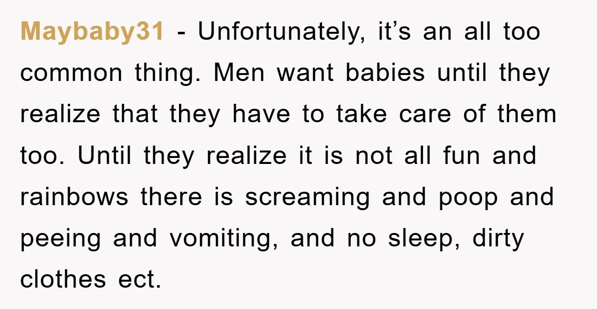 Maybaby31 − Unfortunately, it’s an all too common thing. Men want babies until they realize that they have to take care of them too. Until they realize it is not...