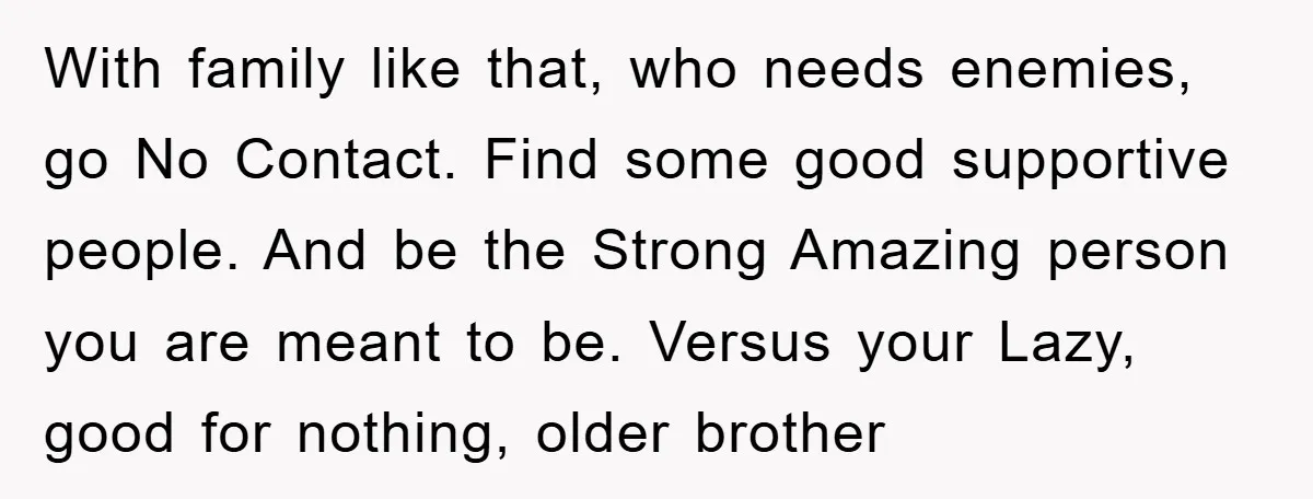 With family like that, who needs enemies, go No Contact. Find some good supportive people. And be the Strong Amazing person you are meant to be. Versus your Lazy, good...