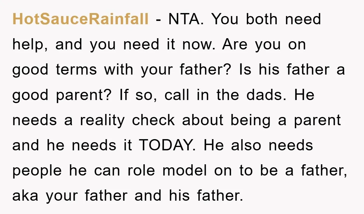 HotSauceRainfall − NTA. You both need help, and you need it now. Are you on good terms with your father? Is his father a good parent? If so, call in...