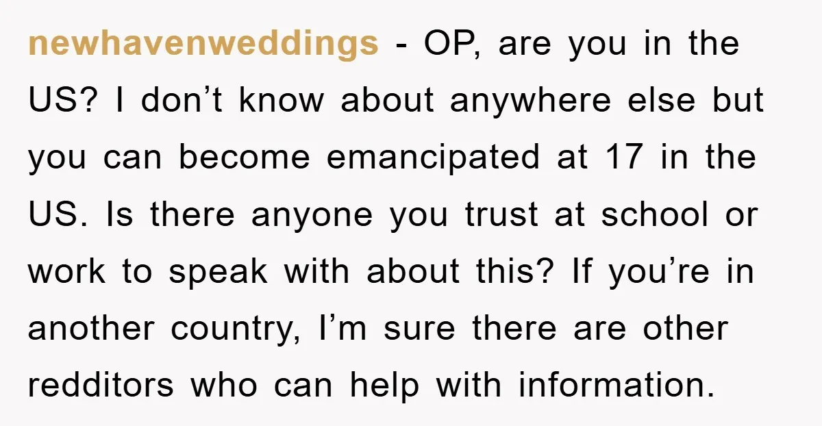 newhavenweddings − OP, are you in the US? I don’t know about anywhere else but you can become emancipated at 17 in the US. Is there anyone you trust at...