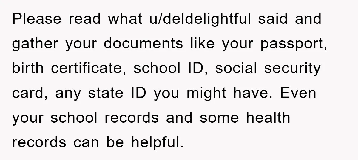 Please read what u/deldelightful said and gather your documents like your passport, birth certificate, school ID, social security card, any state ID you might have. Even your school records and...