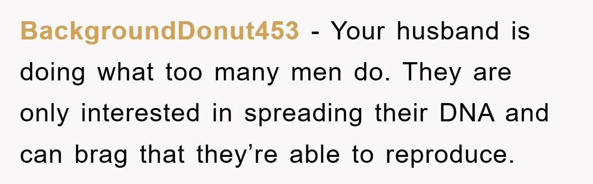 BackgroundDonut453 − Your husband is doing what too many men do. They are only interested in spreading their DNA and can brag that they’re able to reproduce.