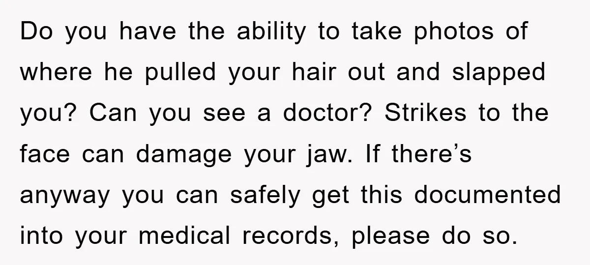 Do you have the ability to take photos of where he pulled your hair out and slapped you? Can you see a doctor? Strikes to the face can damage your...