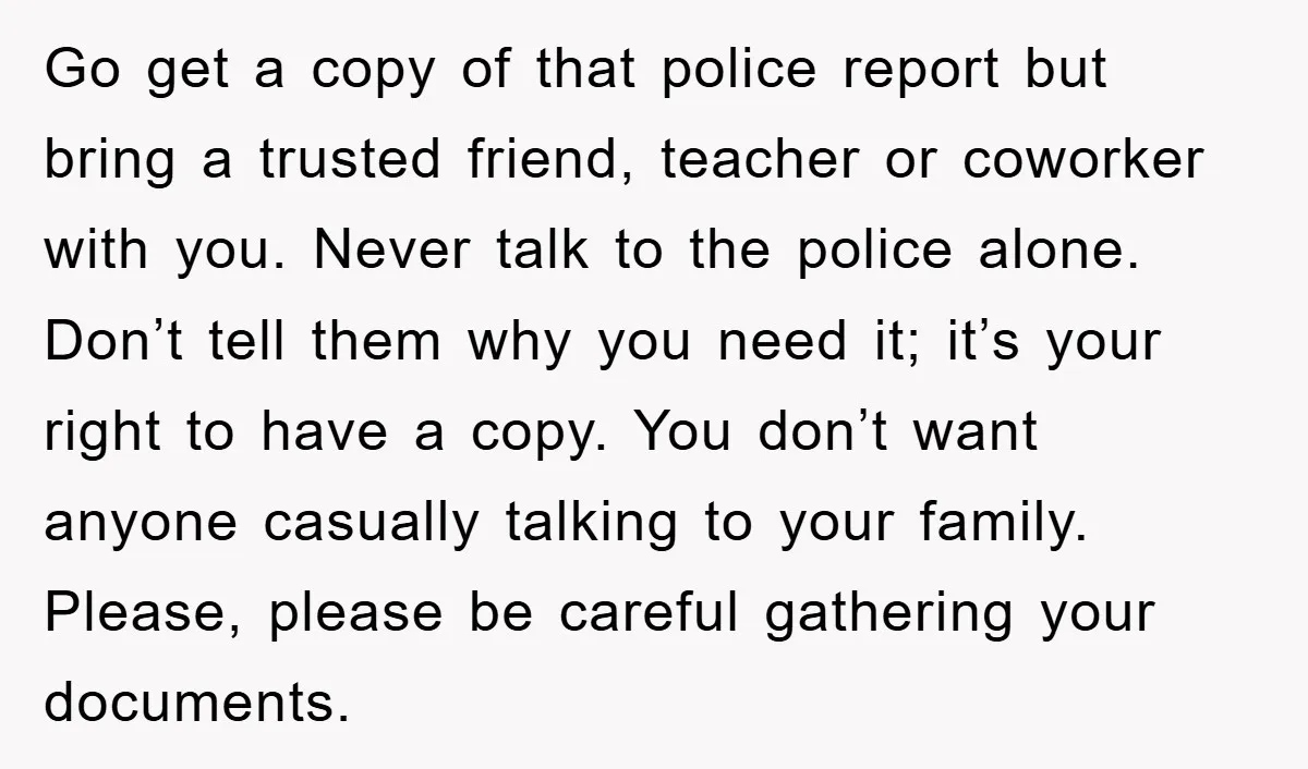 Go get a copy of that police report but bring a trusted friend, teacher or coworker with you. Never talk to the police alone. Don’t tell them why you need...