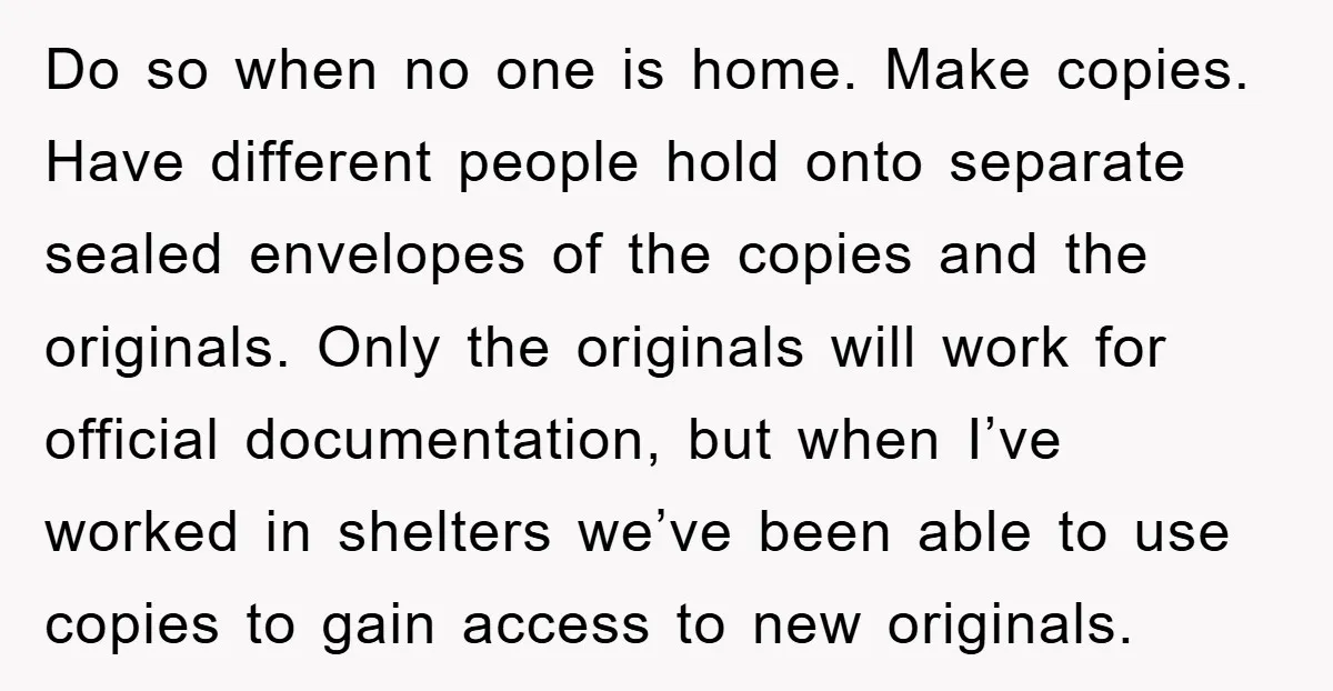 Do so when no one is home. Make copies. Have different people hold onto separate sealed envelopes of the copies and the originals. Only the originals will work for official...