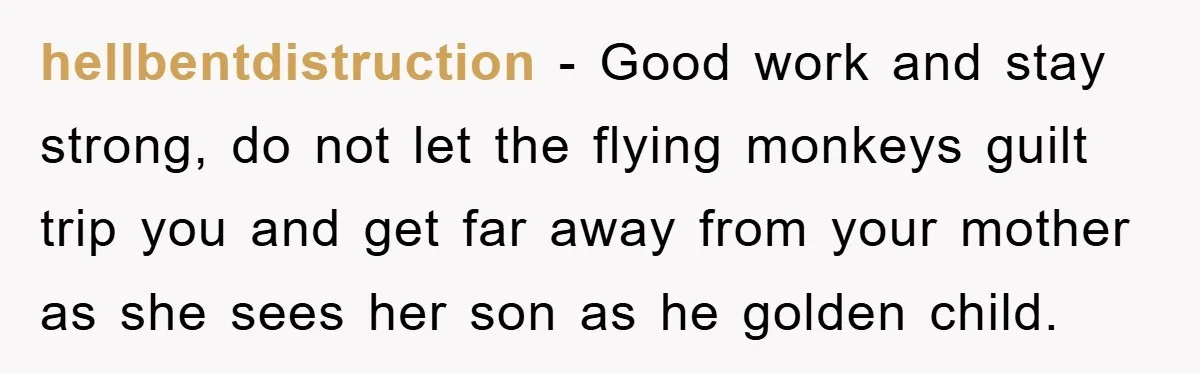 hellbentdistruction − Good work and stay strong, do not let the flying monkeys guilt trip you and get far away from your mother as she sees her son as he...