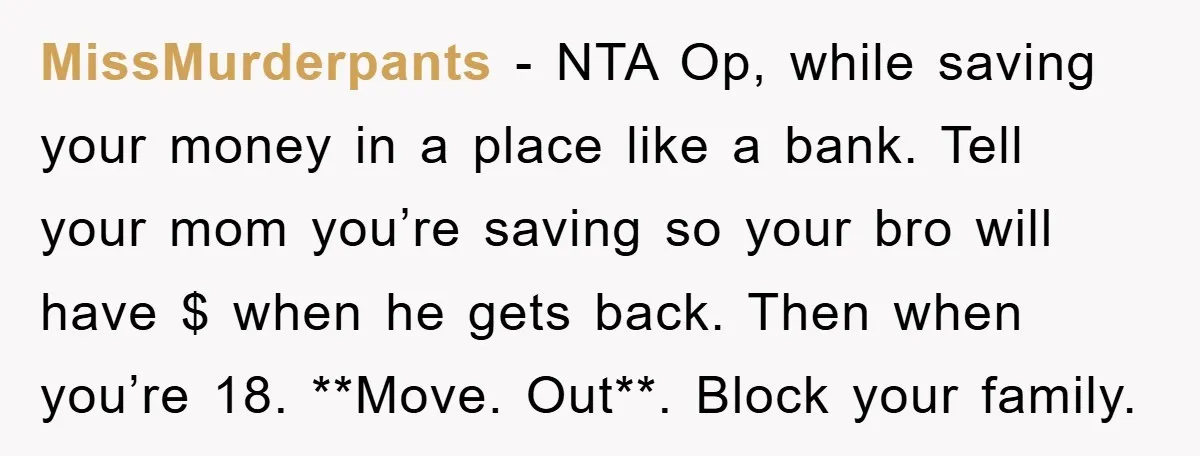 MissMurderpants − NTA Op, while saving your money in a place like a bank. Tell your mom you’re saving so your bro will have $ when he gets back. Then...