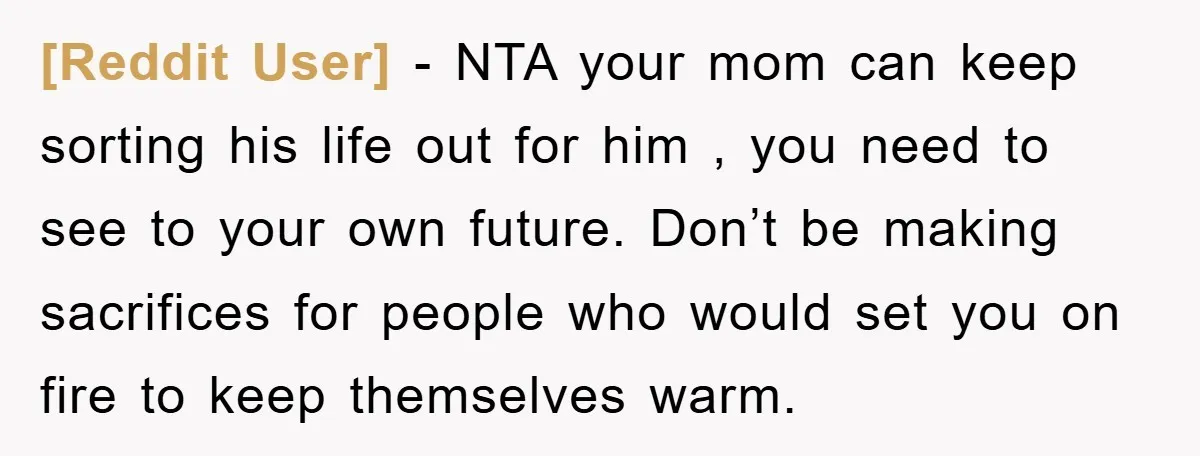 [Reddit User] − NTA your mom can keep sorting his life out for him , you need to see to your own future. Don’t be making sacrifices for people who...