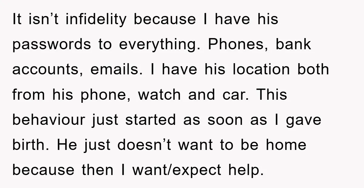 It isn’t infidelity because I have his passwords to everything. Phones, bank accounts, emails. I have his location both from his phone, watch and car. This behaviour just started as...