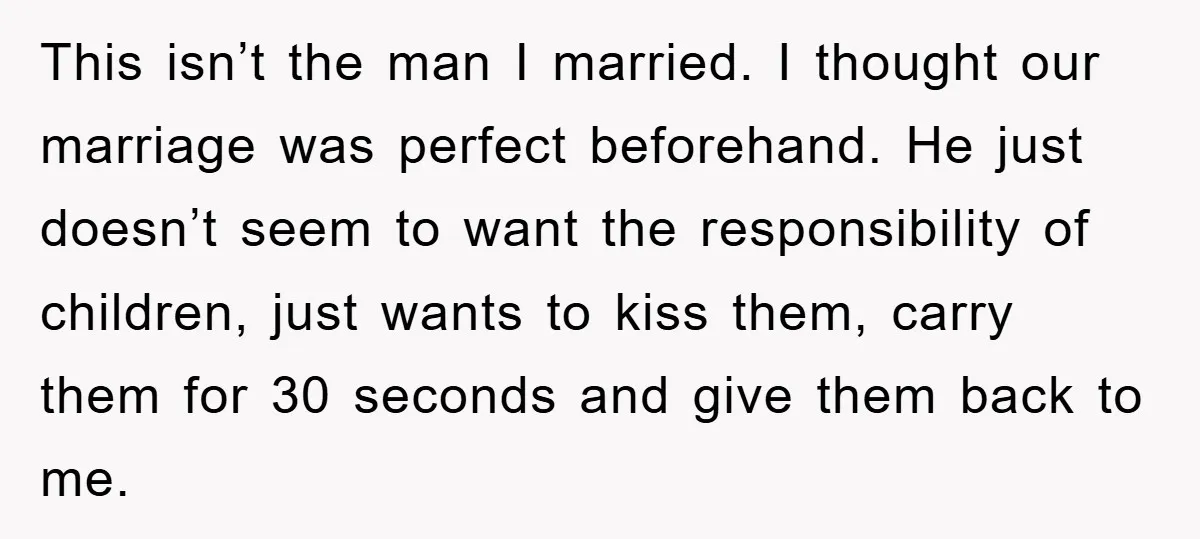 This isn’t the man I married. I thought our marriage was perfect beforehand. He just doesn’t seem to want the responsibility of children, just wants to kiss them, carry them...