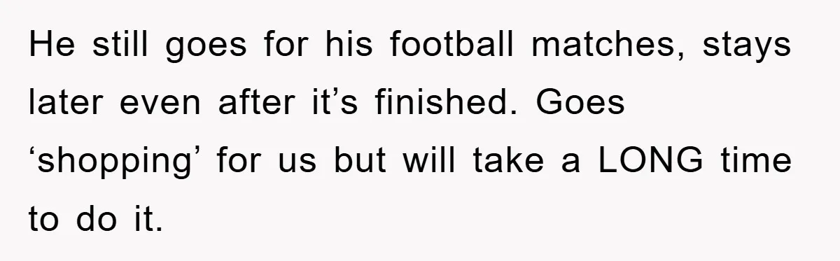 He still goes for his football matches, stays later even after it’s finished. Goes ‘shopping’ for us but will take a LONG time to do it.