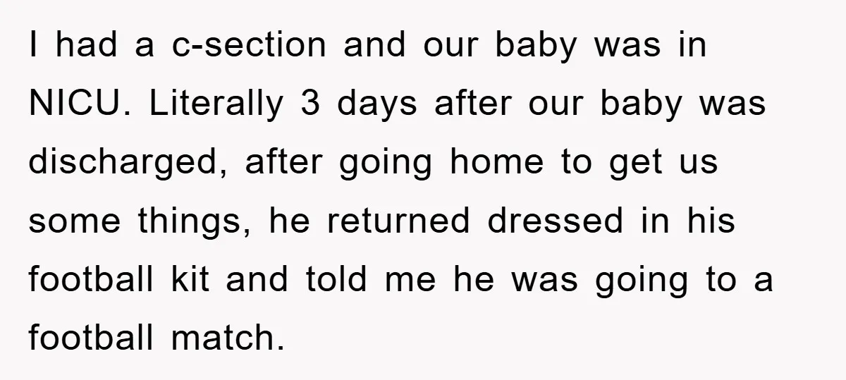 I had a c-section and our baby was in NICU. Literally 3 days after our baby was discharged, after going home to get us some things, he returned dressed in...