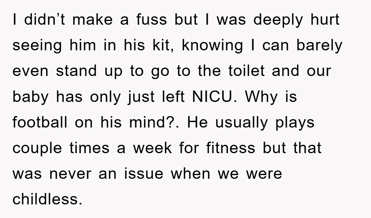 I didn’t make a fuss but I was deeply hurt seeing him in his kit, knowing I can barely even stand up to go to the toilet and our baby...