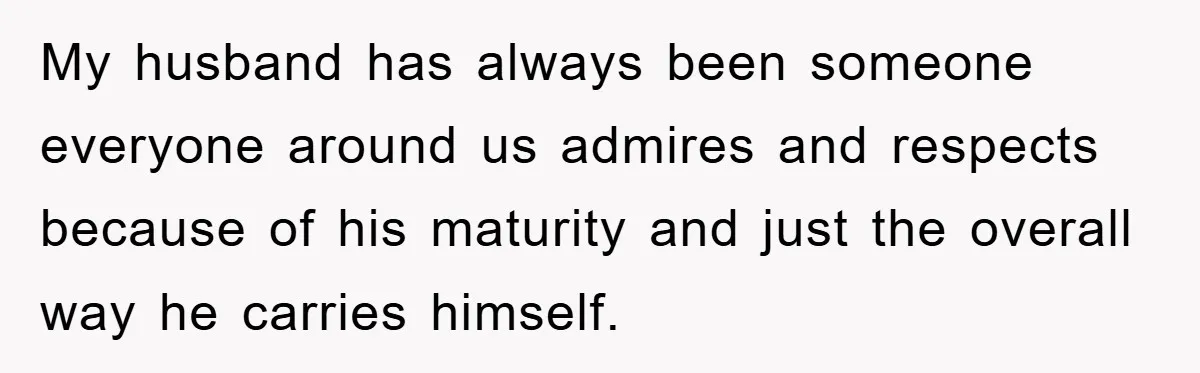 My husband has always been someone everyone around us admires and respects because of his maturity and just the overall way he carries himself.