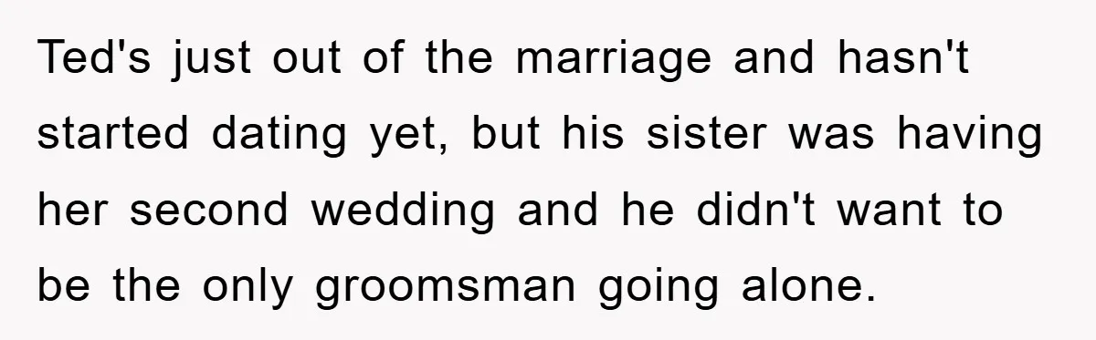 Ted's just out of the marriage and hasn't started dating yet, but his sister was having her second wedding and he didn't want to be the only groomsman going alone.