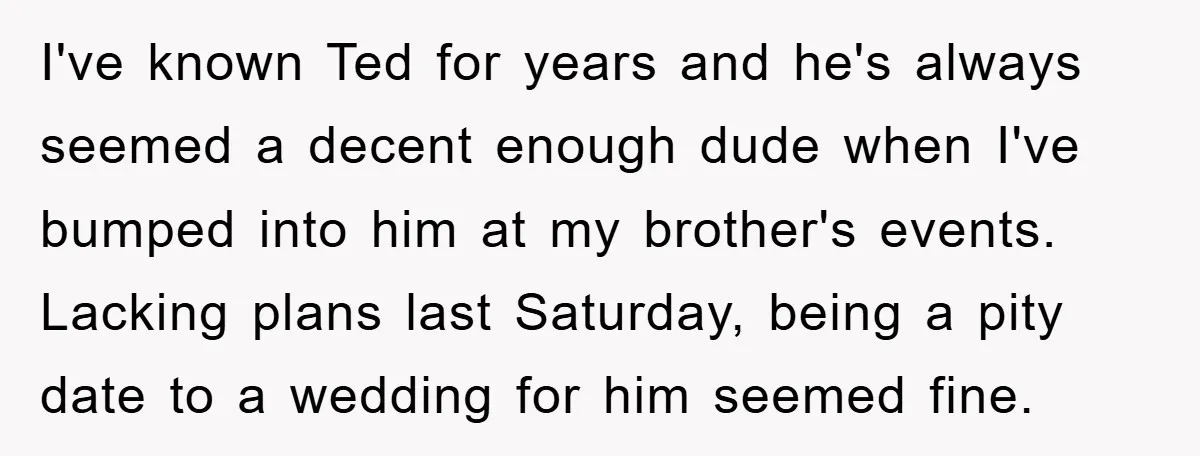 I've known Ted for years and he's always seemed a decent enough dude when I've bumped into him at my brother's events. Lacking plans last Saturday, being a pity date...