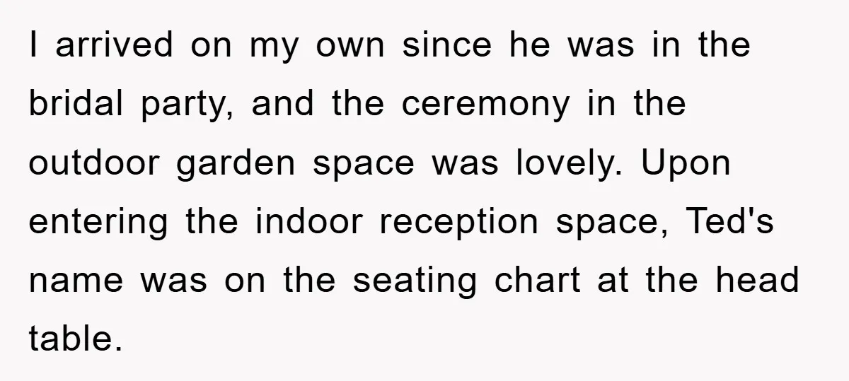 I arrived on my own since he was in the bridal party, and the ceremony in the outdoor garden space was lovely. Upon entering the indoor reception space, Ted's name...