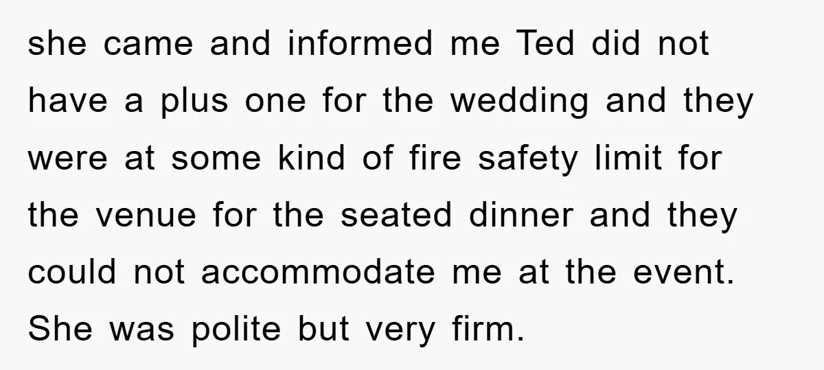 she came and informed me Ted did not have a plus one for the wedding and they were at some kind of fire safety limit for the venue for the...