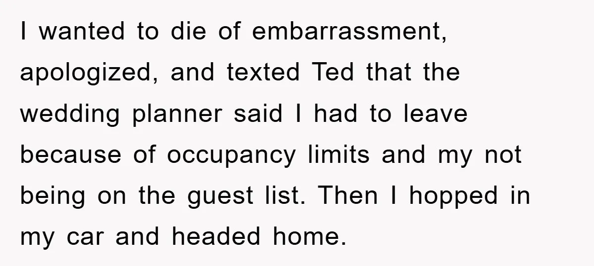 I wanted to die of embarrassment, apologized, and texted Ted that the wedding planner said I had to leave because of occupancy limits and my not being on the guest...