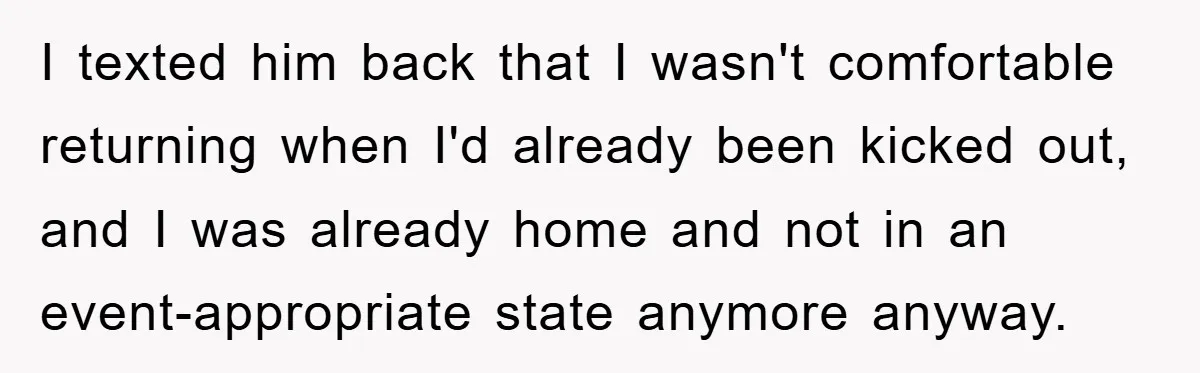 I texted him back that I wasn't comfortable returning when I'd already been kicked out, and I was already home and not in an event-appropriate state anymore anyway.