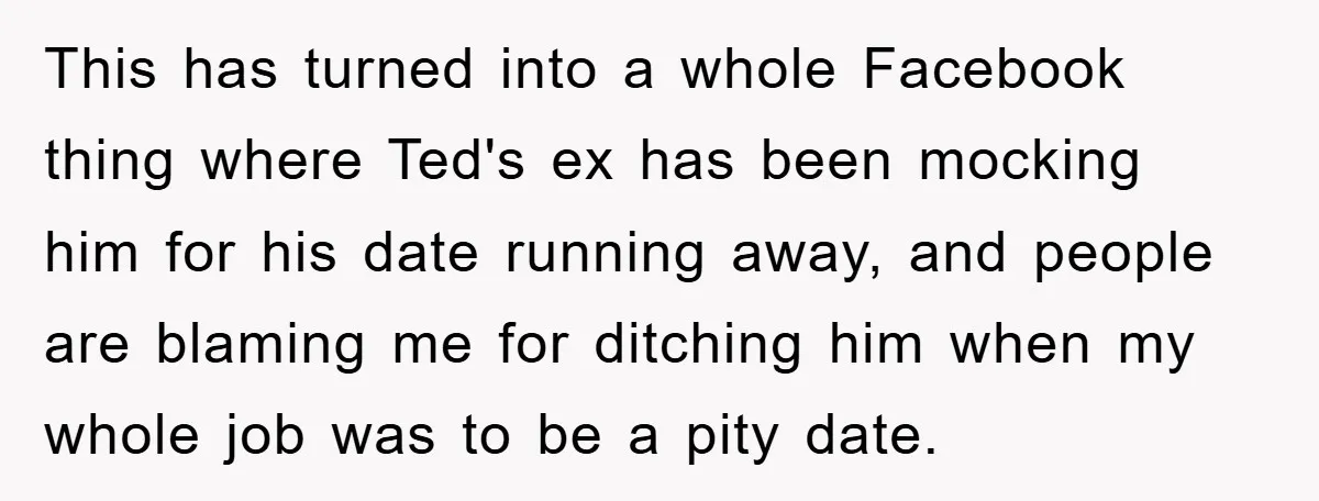 This has turned into a whole Facebook thing where Ted's ex has been mocking him for his date running away, and people are blaming me for ditching him when my...