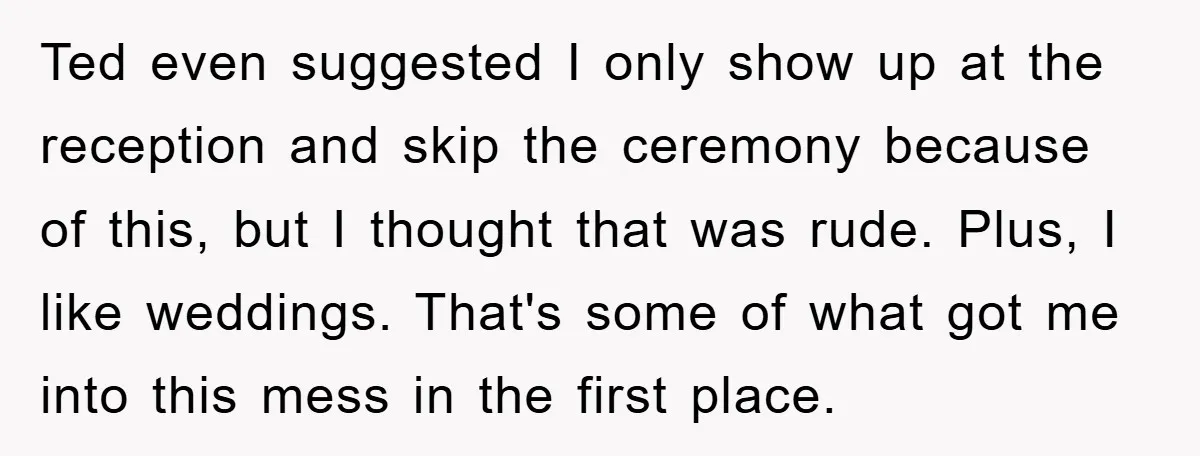 Ted even suggested I only show up at the reception and skip the ceremony because of this, but I thought that was rude. Plus, I like weddings. That's some of...