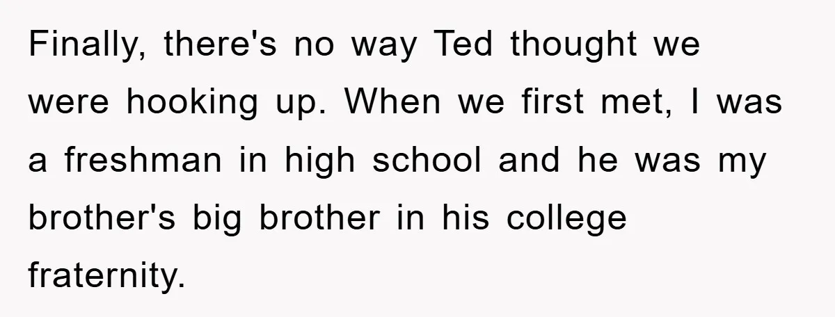 Finally, there's no way Ted thought we were hooking up. When we first met, I was a freshman in high school and he was my brother's big brother in his...