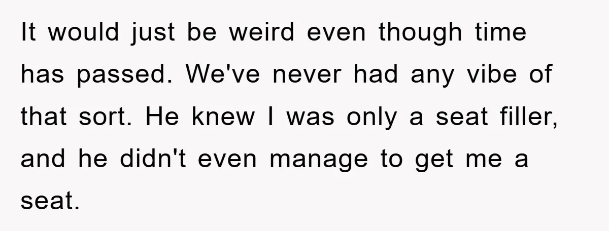 It would just be weird even though time has passed. We've never had any vibe of that sort. He knew I was only a seat filler, and he didn't even...