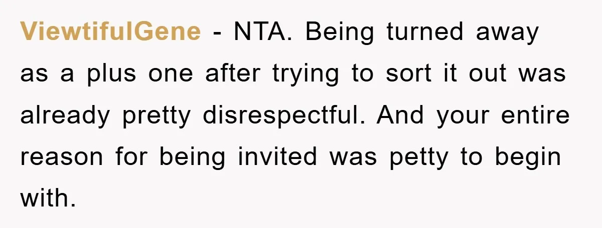 ViewtifulGene − NTA. Being turned away as a plus one after trying to sort it out was already pretty disrespectful. And your entire reason for being invited was petty to...