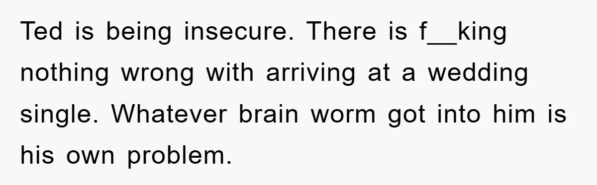 Ted is being insecure. There is f__king nothing wrong with arriving at a wedding single. Whatever brain worm got into him is his own problem.