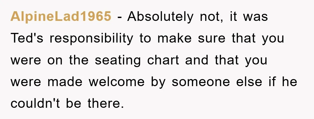 AlpineLad1965 − Absolutely not, it was Ted's responsibility to make sure that you were on the seating chart and that you were made welcome by someone else if he couldn't...