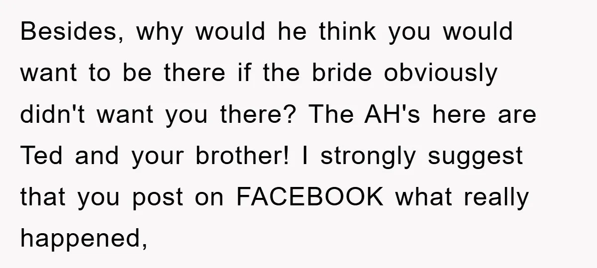 Besides, why would he think you would want to be there if the bride obviously didn't want you there? The AH's here are Ted and your brother! I strongly suggest...