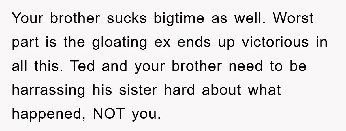 Your brother sucks bigtime as well. Worst part is the gloating ex ends up victorious in all this. Ted and your brother need to be harrassing his sister hard about...