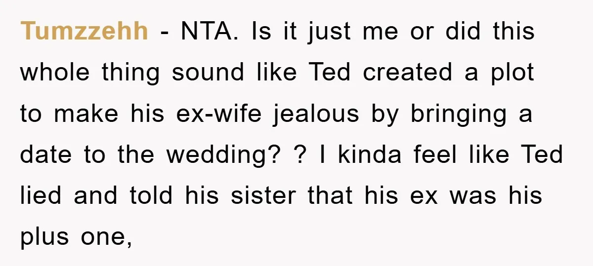 Tumzzehh − NTA. Is it just me or did this whole thing sound like Ted created a plot to make his ex-wife jealous by bringing a date to the wedding?...