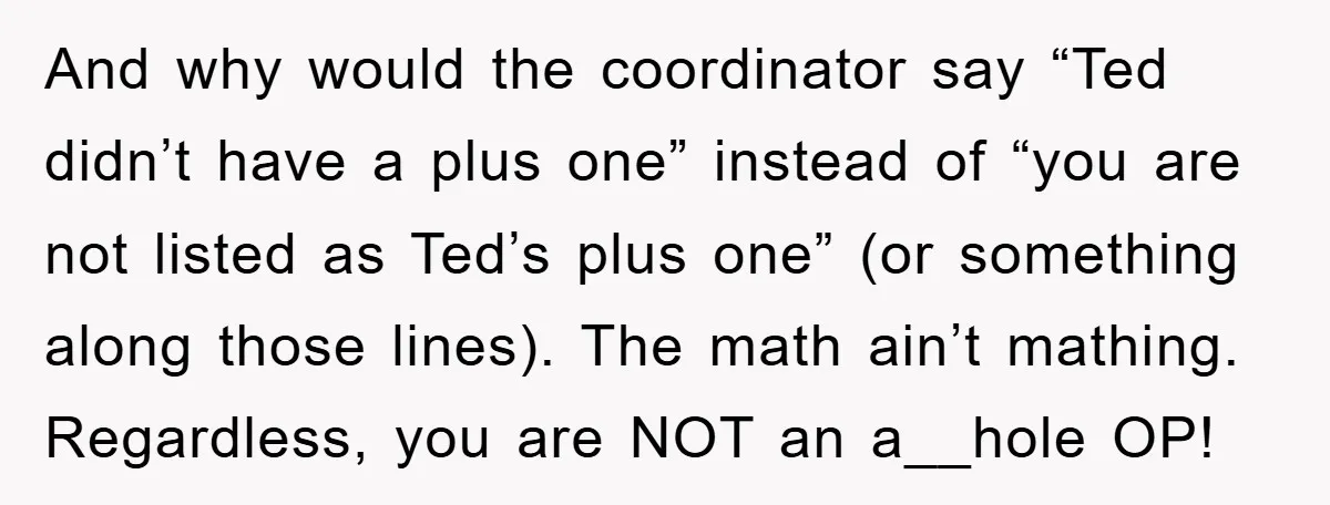 And why would the coordinator say “Ted didn’t have a plus one” instead of “you are not listed as Ted’s plus one” (or something along those lines). The math ain’t...