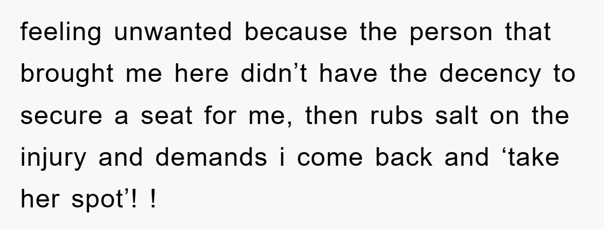 feeling unwanted because the person that brought me here didn’t have the decency to secure a seat for me, then rubs salt on the injury and demands i come back...