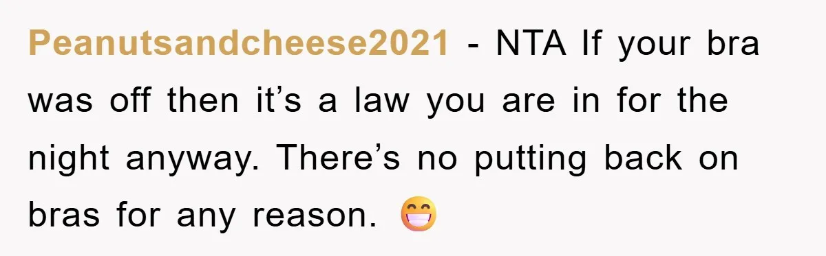 Peanutsandcheese2021 − NTA If your bra was off then it’s a law you are in for the night anyway. There’s no putting back on bras for any reason. 😁