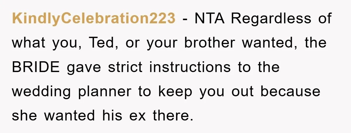 KindlyCelebration223 − NTA Regardless of what you, Ted, or your brother wanted, the BRIDE gave strict instructions to the wedding planner to keep you out because she wanted his ex...