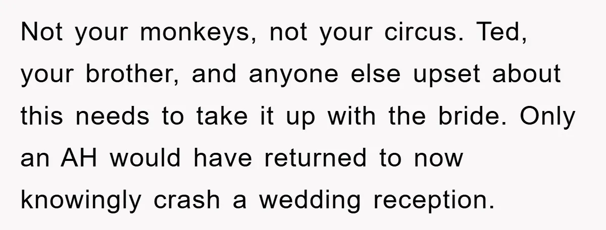 Not your monkeys, not your circus. Ted, your brother, and anyone else upset about this needs to take it up with the bride. Only an AH would have returned to...