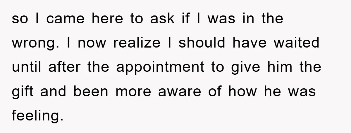 so I came here to ask if I was in the wrong. I now realize I should have waited until after the appointment to give him the gift and been...