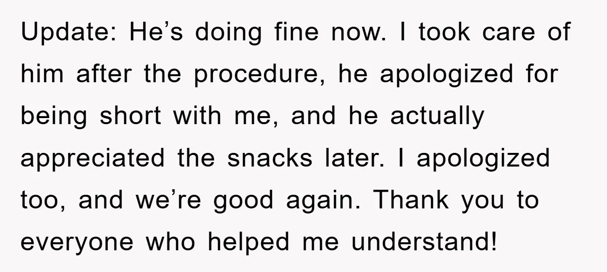 Update: He’s doing fine now. I took care of him after the procedure, he apologized for being short with me, and he actually appreciated the snacks later. I apologized too,...