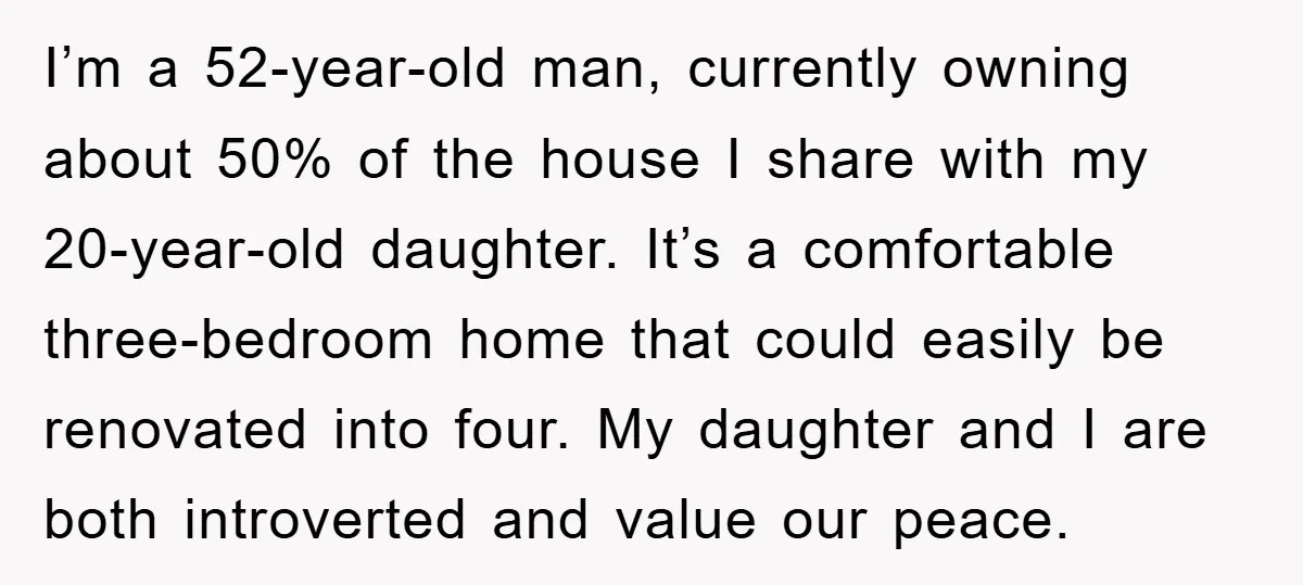 I’m a 52-year-old man, currently owning about 50% of the house I share with my 20-year-old daughter. It’s a comfortable three-bedroom home that could easily be renovated into four. My...